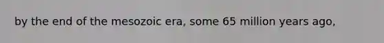 by the end of the mesozoic era, some 65 million years ago,