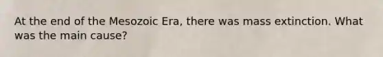 At the end of the Mesozoic Era, there was mass extinction. What was the main cause?