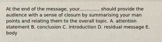 At the end of the message, your.............. should provide the audience with a sense of closum by summarising your man points and relating them to the overall topic. A. attention statement B. conclusion C. introduction D. residual message E. body