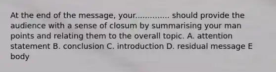 At the end of the message, your.............. should provide the audience with a sense of closum by summarising your man points and relating them to the overall topic. A. attention statement B. conclusion C. introduction D. residual message E body