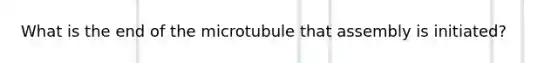 What is the end of the microtubule that assembly is initiated?