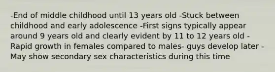 -End of middle childhood until 13 years old -Stuck between childhood and early adolescence -First signs typically appear around 9 years old and clearly evident by 11 to 12 years old -Rapid growth in females compared to males- guys develop later -May show secondary sex characteristics during this time