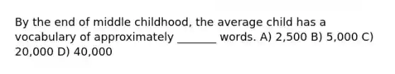 By the end of middle childhood, the average child has a vocabulary of approximately _______ words. A) 2,500 B) 5,000 C) 20,000 D) 40,000