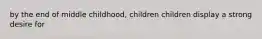 by the end of middle childhood, children children display a strong desire for