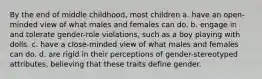 By the end of middle childhood, most children a. have an open-minded view of what males and females can do. b. engage in and tolerate gender-role violations, such as a boy playing with dolls. c. have a close-minded view of what males and females can do. d. are rigid in their perceptions of gender-stereotyped attributes, believing that these traits define gender.