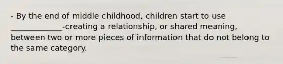 - By the end of middle childhood, children start to use _____________-creating a relationship, or shared meaning, between two or more pieces of information that do not belong to the same category.