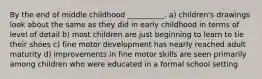 By the end of middle childhood __________. a) children's drawings look about the same as they did in early childhood in terms of level of detail b) most children are just beginning to learn to tie their shoes c) fine motor development has nearly reached adult maturity d) improvements in fine motor skills are seen primarily among children who were educated in a formal school setting