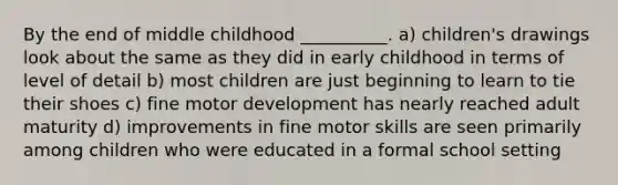 By the end of middle childhood __________. a) children's drawings look about the same as they did in early childhood in terms of level of detail b) most children are just beginning to learn to tie their shoes c) fine motor development has nearly reached adult maturity d) improvements in fine motor skills are seen primarily among children who were educated in a formal school setting