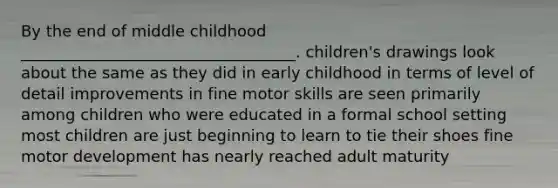 By the end of middle childhood ___________________________________. children's drawings look about the same as they did in early childhood in terms of level of detail improvements in fine motor skills are seen primarily among children who were educated in a formal school setting most children are just beginning to learn to tie their shoes fine motor development has nearly reached adult maturity