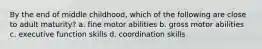 By the end of middle childhood, which of the following are close to adult maturity? a. fine motor abilities b. gross motor abilities c. executive function skills d. coordination skills