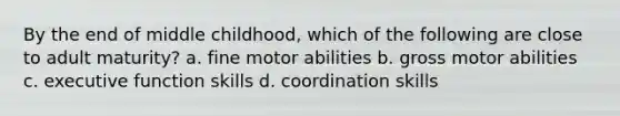 By the end of middle childhood, which of the following are close to adult maturity? a. fine motor abilities b. gross motor abilities c. executive function skills d. coordination skills