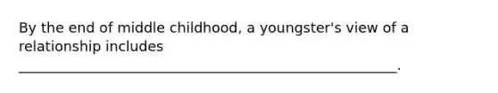 By the end of middle childhood, a youngster's view of a relationship includes ______________________________________________________.