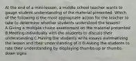 At the end of a mini-lesson, a middle school teacher wants to gauge student understanding of the material presented. Which of the following is the most appropriate action for the teacher to take to determine whether students understood the lesson? A.Giving a multiple-choice assessment on the material presented B.Meeting individually with the students to discuss their understanding C.Having the students write essays summarizing the lesson and their understanding of it D.Asking the students to rate their understanding by displaying thumbs-up or thumbs-down signs