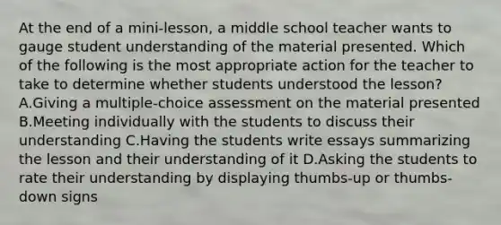 At the end of a mini-lesson, a middle school teacher wants to gauge student understanding of the material presented. Which of the following is the most appropriate action for the teacher to take to determine whether students understood the lesson? A.Giving a multiple-choice assessment on the material presented B.Meeting individually with the students to discuss their understanding C.Having the students write essays summarizing the lesson and their understanding of it D.Asking the students to rate their understanding by displaying thumbs-up or thumbs-down signs