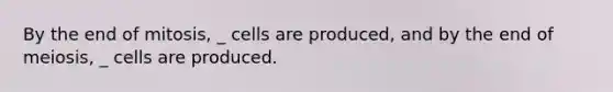 By the end of mitosis, _ cells are produced, and by the end of meiosis, _ cells are produced.