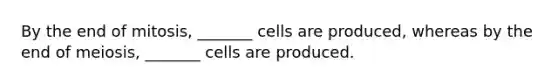 By the end of mitosis, _______ cells are produced, whereas by the end of meiosis, _______ cells are produced.