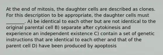 At the end of mitosis, the daughter cells are described as clones. For this description to be appropriate, the daughter cells must ________. A) be identical to each other but are not identical to the original parental cell B) separate after cytokinesis and experience an independent existence C) contain a set of genetic instructions that are identical to each other and that of the parent cell D) have been produced by apoptosis