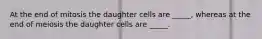 At the end of mitosis the daughter cells are _____, whereas at the end of meiosis the daughter cells are _____.