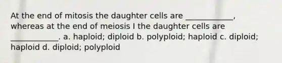 At the end of mitosis the daughter cells are ____________, whereas at the end of meiosis I the daughter cells are ____________. a. haploid; diploid b. polyploid; haploid c. diploid; haploid d. diploid; polyploid