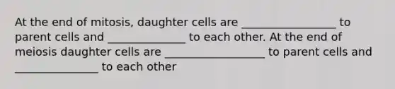 At the end of mitosis, daughter cells are _________________ to parent cells and ______________ to each other. At the end of meiosis daughter cells are __________________ to parent cells and _______________ to each other