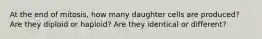 At the end of mitosis, how many daughter cells are produced? Are they diploid or haploid? Are they identical or different?