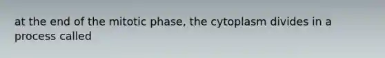 at the end of the mitotic phase, the cytoplasm divides in a process called