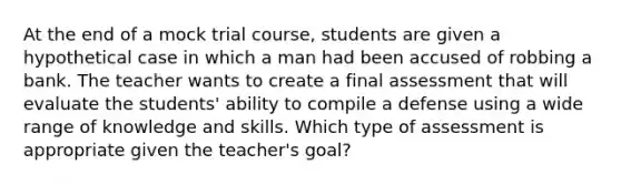 At the end of a mock trial course, students are given a hypothetical case in which a man had been accused of robbing a bank. The teacher wants to create a final assessment that will evaluate the students' ability to compile a defense using a wide range of knowledge and skills. Which type of assessment is appropriate given the teacher's goal?