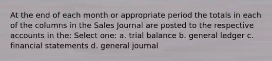 At the end of each month or appropriate period the totals in each of the columns in the Sales Journal are posted to the respective accounts in the: Select one: a. trial balance b. general ledger c. financial statements d. general journal