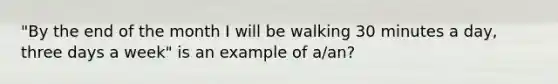 "By the end of the month I will be walking 30 minutes a day, three days a week" is an example of a/an?