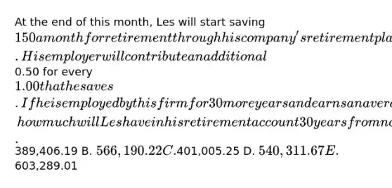 At the end of this month, Les will start saving 150 a month for retirement through his company's retirement plan. His employer will contribute an additional0.50 for every 1.00 that he saves. If he is employed by this firm for 30 more years and earns an average of 10.5 percent on his retirement savings, how much will Les have in his retirement account 30 years from now? A.389,406.19 B. 566,190.22 C.401,005.25 D. 540,311.67 E.603,289.01