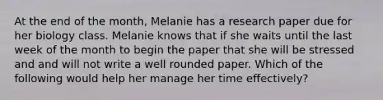 At the end of the month, Melanie has a research paper due for her biology class. Melanie knows that if she waits until the last week of the month to begin the paper that she will be stressed and and will not write a well rounded paper. Which of the following would help her manage her time effectively?