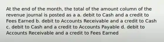 At the end of the month, the total of the amount column of the revenue journal is posted as a a. debit to Cash and a credit to Fees Earned b. debit to Accounts Receivable and a credit to Cash c. debit to Cash and a credit to Accounts Payable d. debit to Accounts Receivable and a credit to Fees Earned