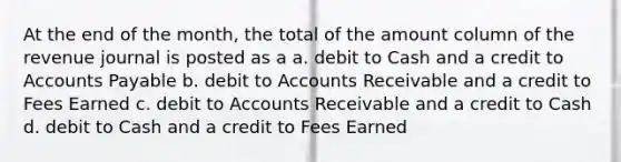 At the end of the month, the total of the amount column of the revenue journal is posted as a a. debit to Cash and a credit to Accounts Payable b. debit to Accounts Receivable and a credit to Fees Earned c. debit to Accounts Receivable and a credit to Cash d. debit to Cash and a credit to Fees Earned