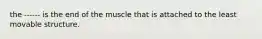 the ------ is the end of the muscle that is attached to the least movable structure.