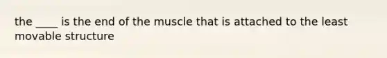 the ____ is the end of the muscle that is attached to the least movable structure