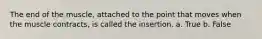 The end of the muscle, attached to the point that moves when the muscle contracts, is called the insertion. a. True b. False