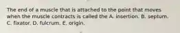 The end of a muscle that is attached to the point that moves when the muscle contracts is called the A. insertion. B. septum. C. fixator. D. fulcrum. E. origin.