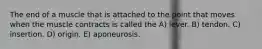 The end of a muscle that is attached to the point that moves when the muscle contracts is called the A) lever. B) tendon. C) insertion. D) origin. E) aponeurosis.