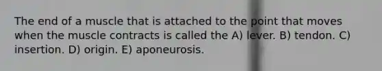 The end of a muscle that is attached to the point that moves when the muscle contracts is called the A) lever. B) tendon. C) insertion. D) origin. E) aponeurosis.