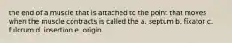the end of a muscle that is attached to the point that moves when the muscle contracts is called the a. septum b. fixator c. fulcrum d. insertion e. origin