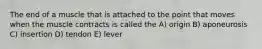 The end of a muscle that is attached to the point that moves when the muscle contracts is called the A) origin B) aponeurosis C) insertion D) tendon E) lever