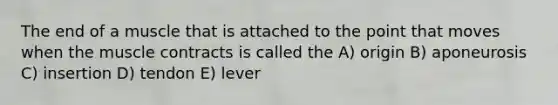 The end of a muscle that is attached to the point that moves when the muscle contracts is called the A) origin B) aponeurosis C) insertion D) tendon E) lever