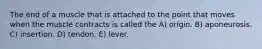 The end of a muscle that is attached to the point that moves when the muscle contracts is called the A) origin. B) aponeurosis. C) insertion. D) tendon. E) lever.
