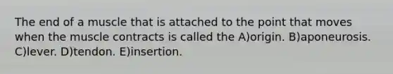 The end of a muscle that is attached to the point that moves when the muscle contracts is called the A)origin. B)aponeurosis. C)lever. D)tendon. E)insertion.