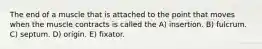 The end of a muscle that is attached to the point that moves when the muscle contracts is called the A) insertion. B) fulcrum. C) septum. D) origin. E) fixator.