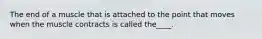 The end of a muscle that is attached to the point that moves when the muscle contracts is called the____.