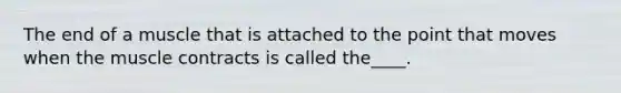The end of a muscle that is attached to the point that moves when the muscle contracts is called the____.