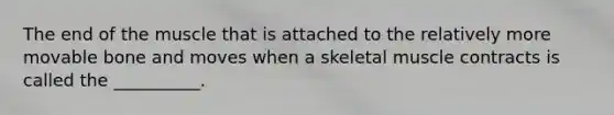 The end of the muscle that is attached to the relatively more movable bone and moves when a skeletal muscle contracts is called the __________.