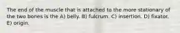 The end of the muscle that is attached to the more stationary of the two bones is the A) belly. B) fulcrum. C) insertion. D) fixator. E) origin.