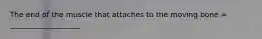 The end of the muscle that attaches to the moving bone = ___________________
